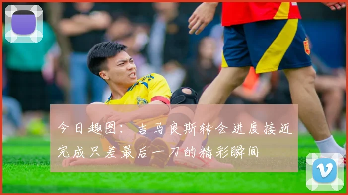 今日趣图：吉马良斯转会进度接近完成只差最后一刀的精彩瞬间