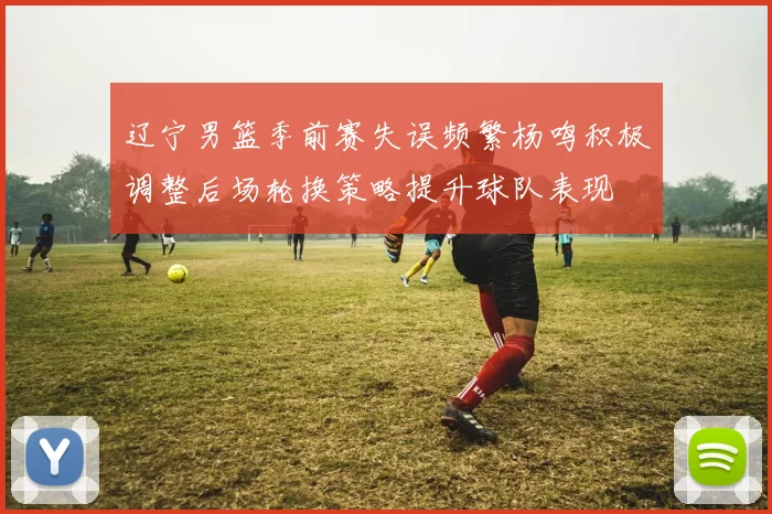 辽宁男篮季前赛失误频繁杨鸣积极调整后场轮换策略提升球队表现