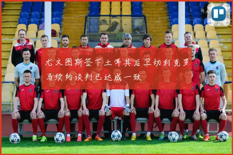 尤文图斯签下土耳其后卫切利克罗马续约谈判已达成一致