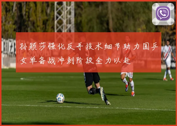 孙颖莎强化反手技术细节助力国乒女单备战冲刺阶段全力以赴