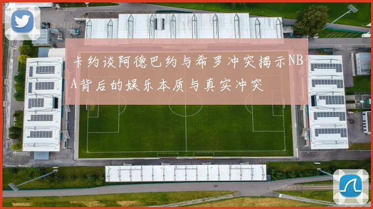 卡约谈阿德巴约与希罗冲突揭示NBA背后的娱乐本质与真实冲突